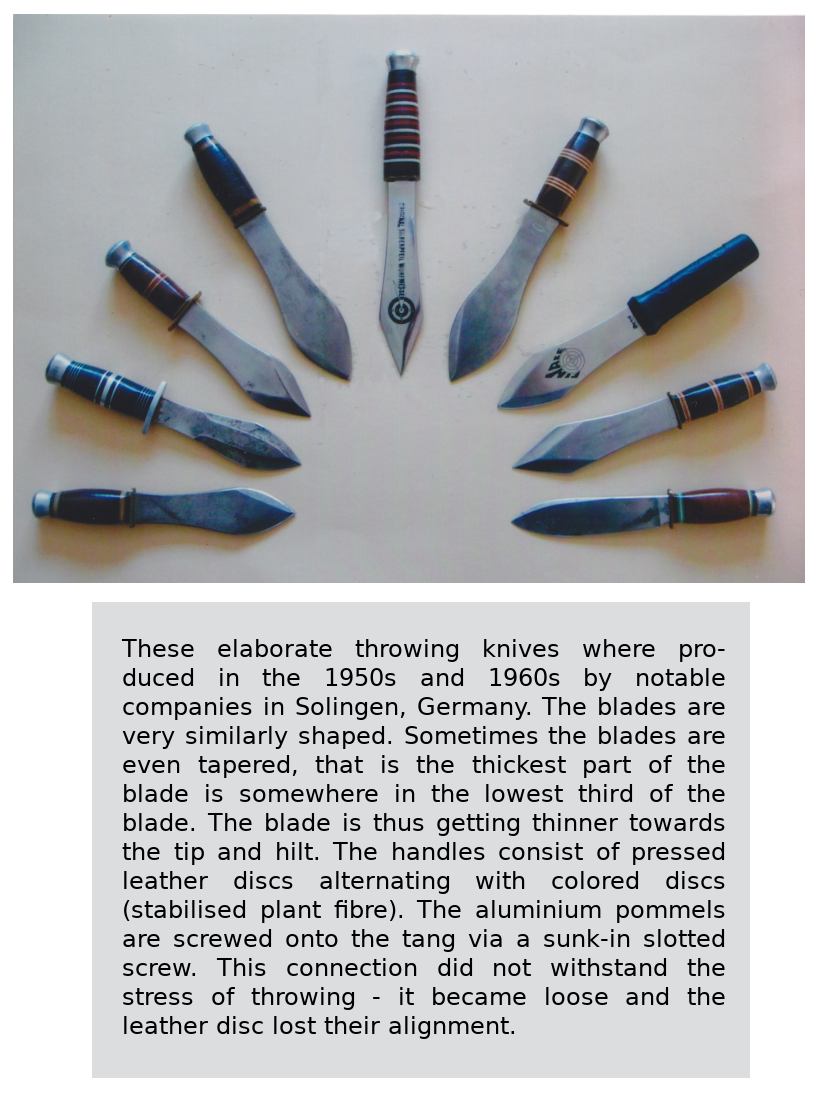 These elaborate throwing knives where produced in the 1950s and 1960s by notable companies in Solingen, Germany. The blades are very similarly shaped. Sometimes the blades are even tapered, that is the thickest part of the blade is somewhere in the lowest third of the blade. The blade is thus getting thinner towards the tip and hilt. The handles consist of pressed leather discs alternating with colored discs (stabilised plant fibre). The aluminium pommels are screwed onto the tang via a sunk-in slotted screw. This connection did not withstand the stress of throwing - it became loose and the leather discs lost their alignment.